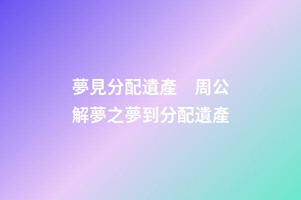 夢見分配遺產　周公解夢之夢到分配遺產
